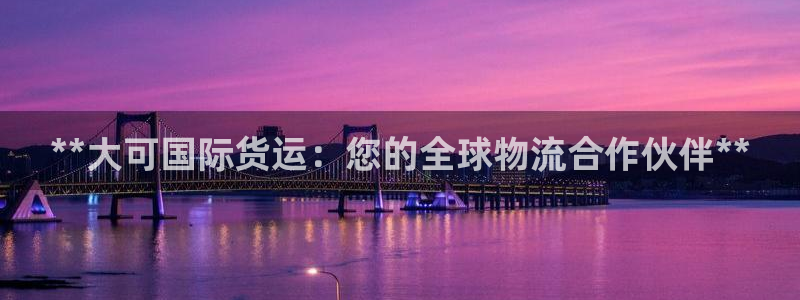 尊龙人生就是博官方官网：**大可国际货运：您的全球物流合