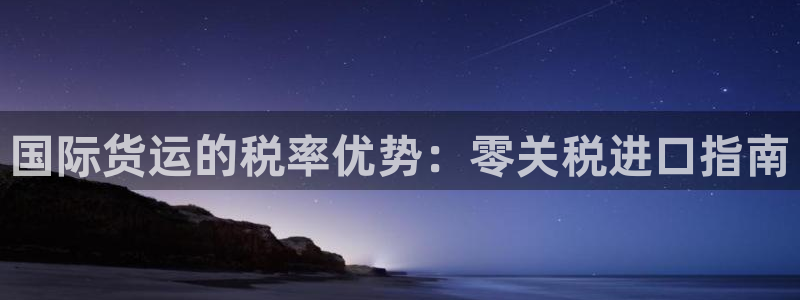 尊龙凯时百万奖池：国际货运的税率优势：零关税进口指南